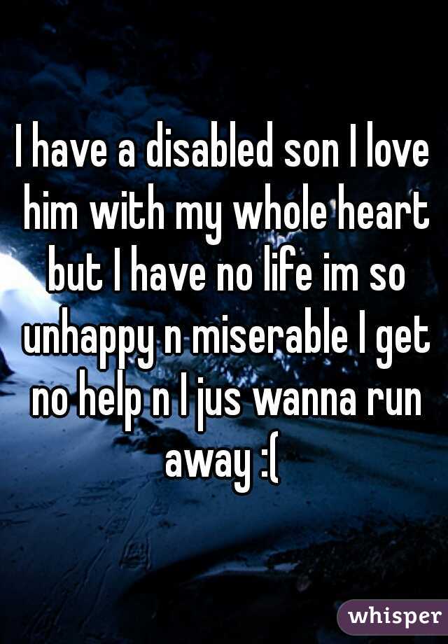 I have a disabled son I love him with my whole heart but I have no life im so unhappy n miserable I get no help n I jus wanna run away :( 