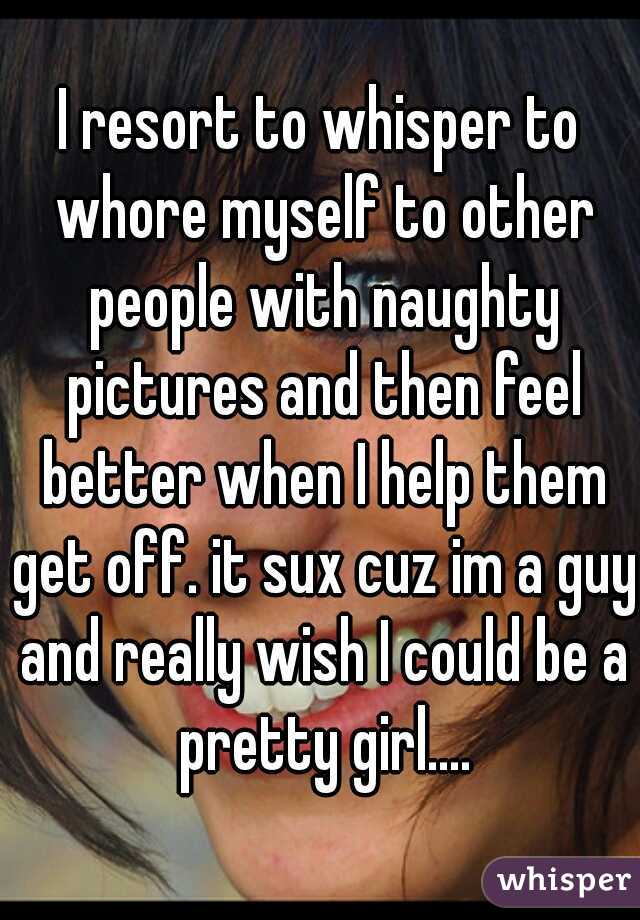 I resort to whisper to whore myself to other people with naughty pictures and then feel better when I help them get off. it sux cuz im a guy and really wish I could be a pretty girl....