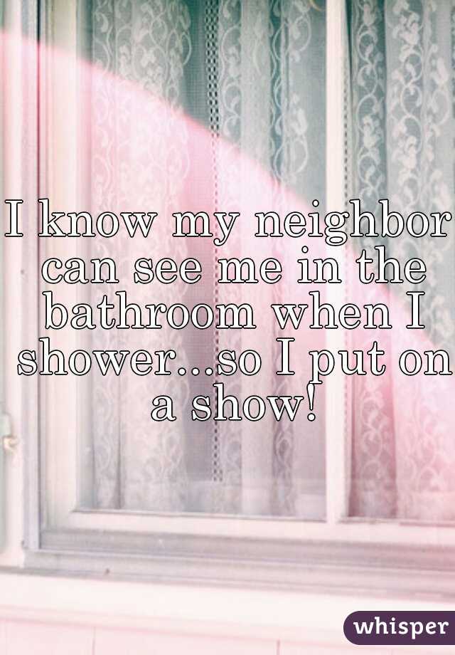 I know my neighbor can see me in the bathroom when I shower...so I put on a show!