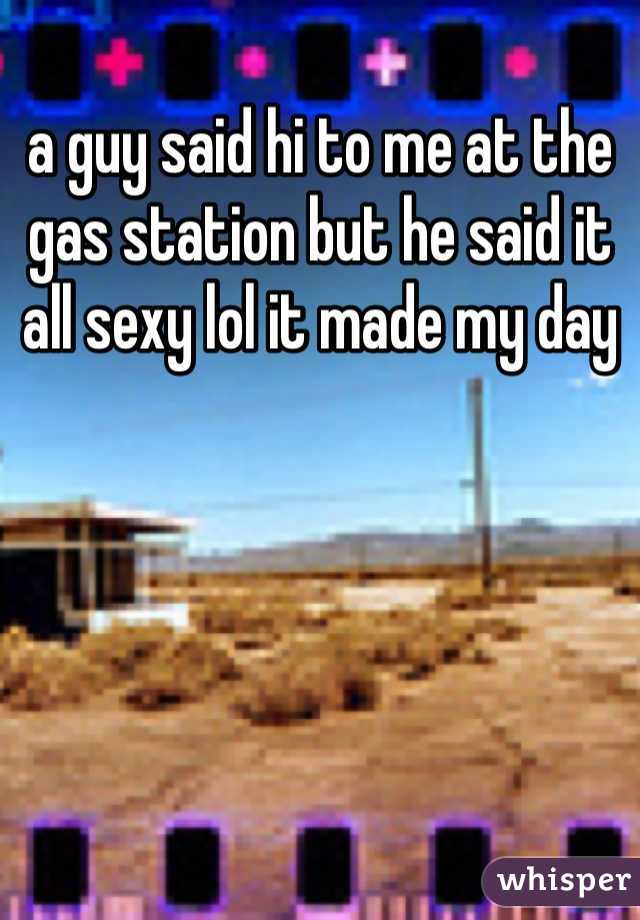 a guy said hi to me at the gas station but he said it all sexy lol it made my day 
