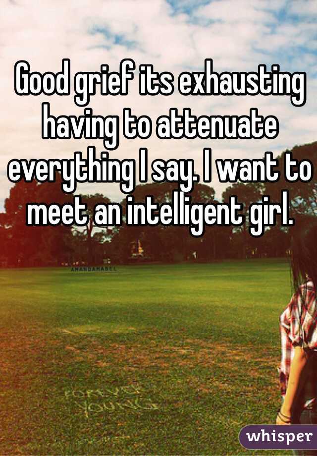 Good grief its exhausting having to attenuate everything I say. I want to meet an intelligent girl. 