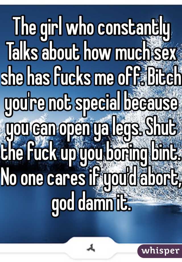 The girl who constantly Talks about how much sex she has fucks me off. Bitch you're not special because you can open ya legs. Shut the fuck up you boring bint. No one cares if you'd abort, god damn it.