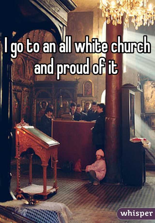 I go to an all white church and proud of it 