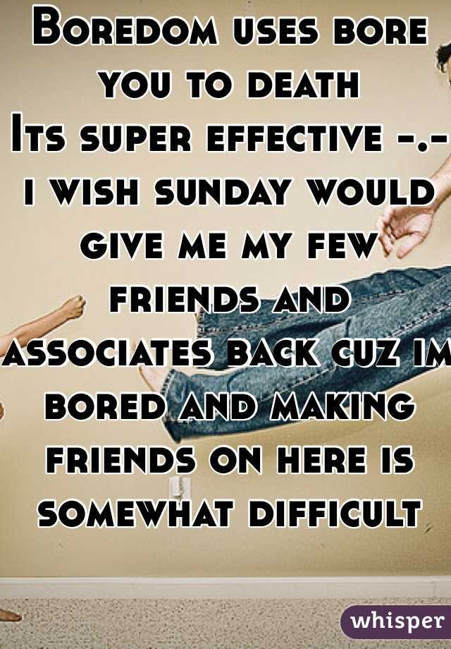Boredom uses bore you to death
Its super effective -.- i wish sunday would give me my few friends and associates back cuz im bored and making friends on here is somewhat difficult