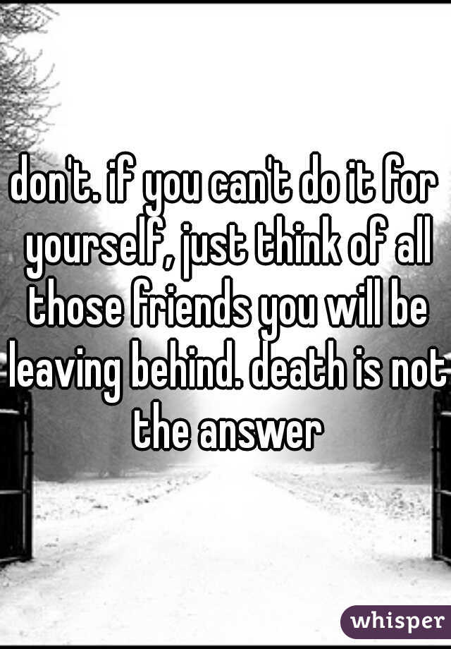 don't. if you can't do it for yourself, just think of all those friends you will be leaving behind. death is not the answer