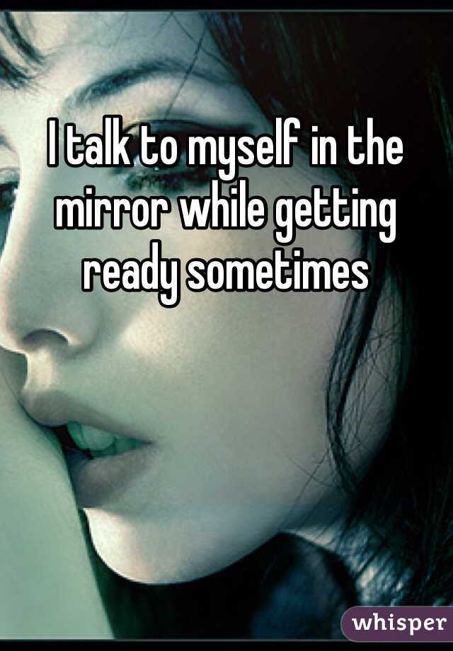 I talk to myself in the mirror while getting ready sometimes 