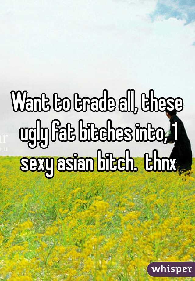 Want to trade all, these ugly fat bitches into, 1 sexy asian bitch.  thnx