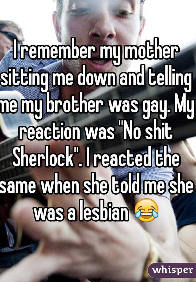 I remember my mother sitting me down and telling me my brother was gay. My reaction was "No shit Sherlock". I reacted the same when she told me she was a lesbian 😂