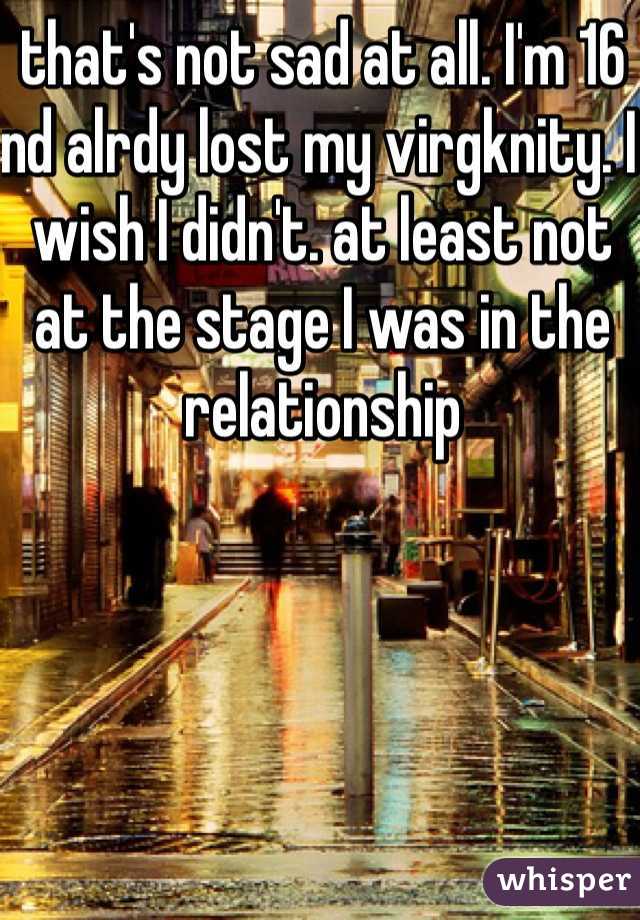 that's not sad at all. I'm 16 nd alrdy lost my virgknity. I wish I didn't. at least not at the stage I was in the relationship 