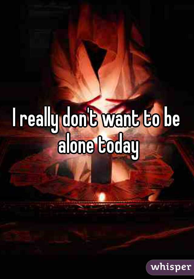 I really don't want to be alone today