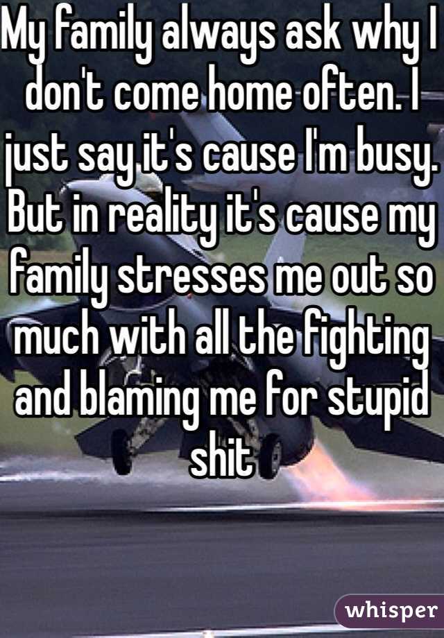 My family always ask why I don't come home often. I just say it's cause I'm busy. But in reality it's cause my family stresses me out so much with all the fighting and blaming me for stupid shit