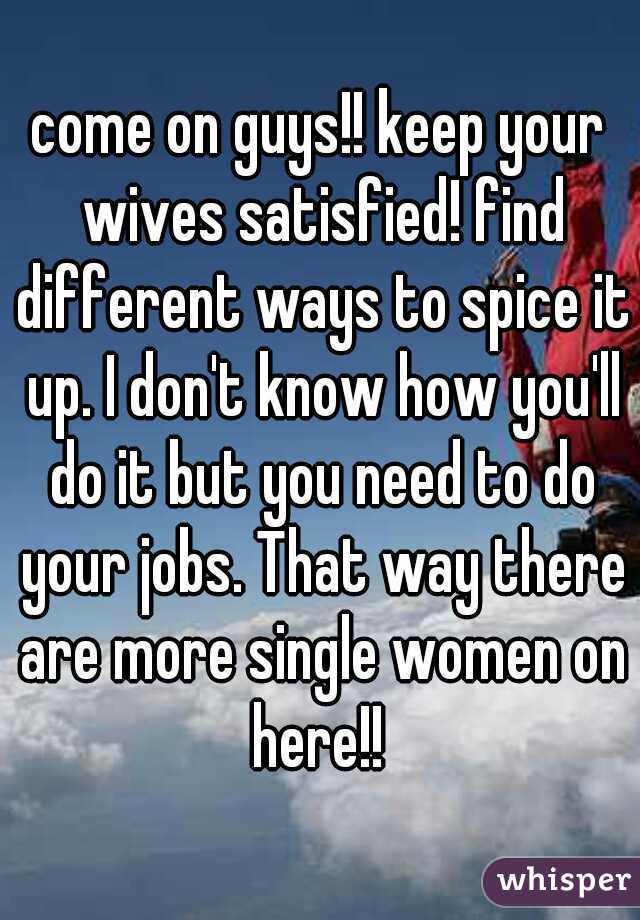 come on guys!! keep your wives satisfied! find different ways to spice it up. I don't know how you'll do it but you need to do your jobs. That way there are more single women on here!! 