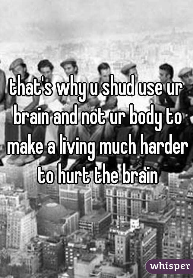 that's why u shud use ur brain and not ur body to make a living much harder to hurt the brain