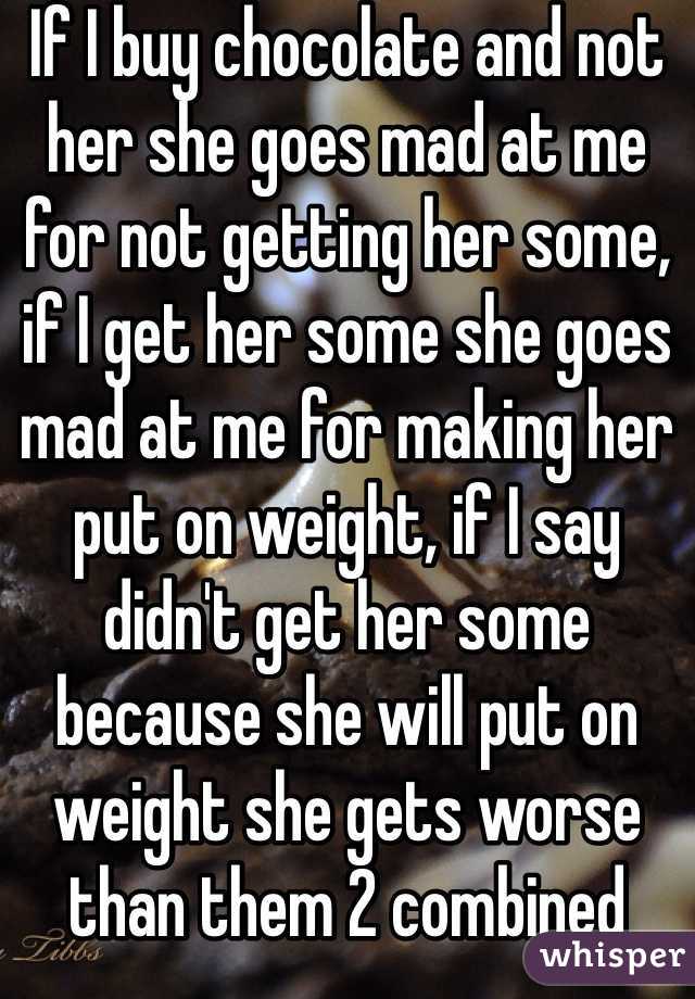 If I buy chocolate and not her she goes mad at me for not getting her some, if I get her some she goes mad at me for making her put on weight, if I say didn't get her some because she will put on weight she gets worse than them 2 combined 