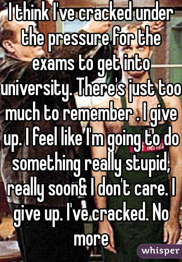 I think I've cracked under the pressure for the exams to get into university. There's just too much to remember . I give up. I feel like I'm going to do something really stupid, really soon& I don't care. I give up. I've cracked. No more