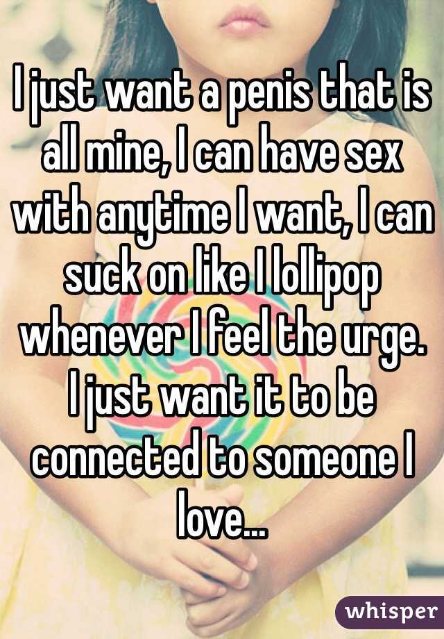 I just want a penis that is all mine, I can have sex with anytime I want, I can suck on like I lollipop whenever I feel the urge. 
I just want it to be connected to someone I love...