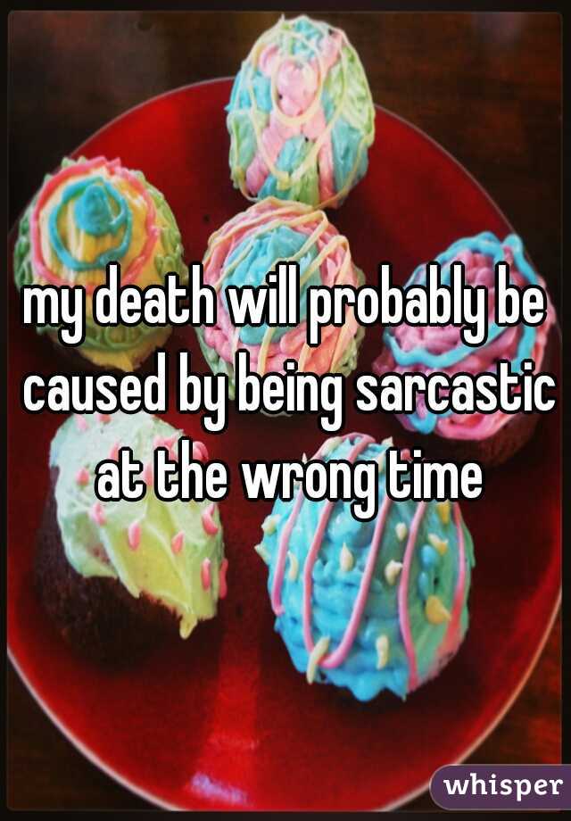 my death will probably be caused by being sarcastic at the wrong time
 