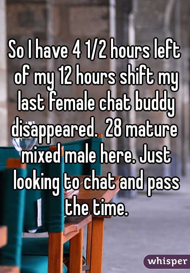 So I have 4 1/2 hours left of my 12 hours shift my last female chat buddy disappeared.  28 mature  mixed male here. Just looking to chat and pass the time.