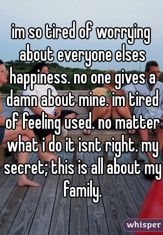 im so tired of worrying about everyone elses happiness. no one gives a damn about mine. im tired of feeling used. no matter what i do it isnt right. my secret; this is all about my family.
