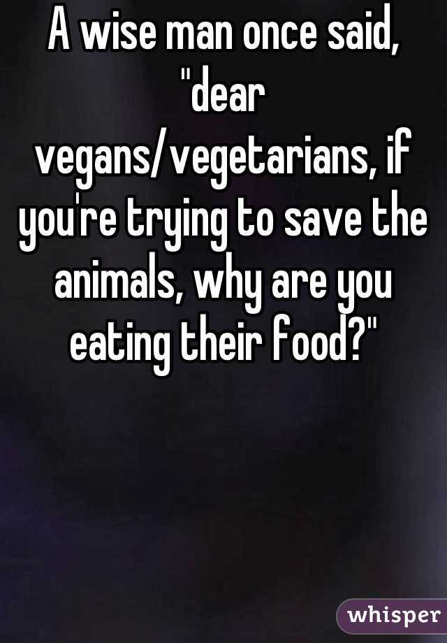 A wise man once said, "dear vegans/vegetarians, if you're trying to save the animals, why are you eating their food?"