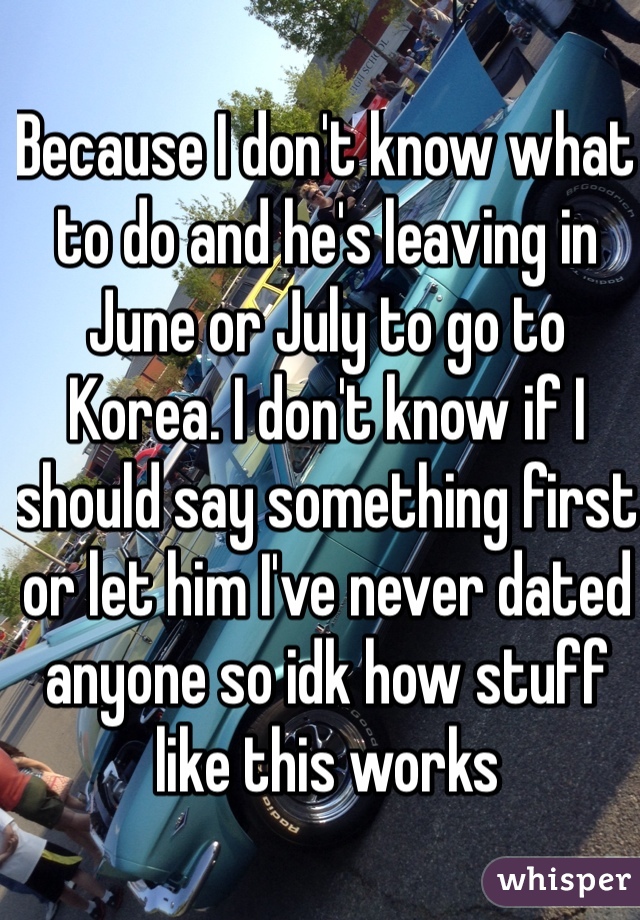 Because I don't know what to do and he's leaving in June or July to go to Korea. I don't know if I should say something first or let him I've never dated anyone so idk how stuff like this works