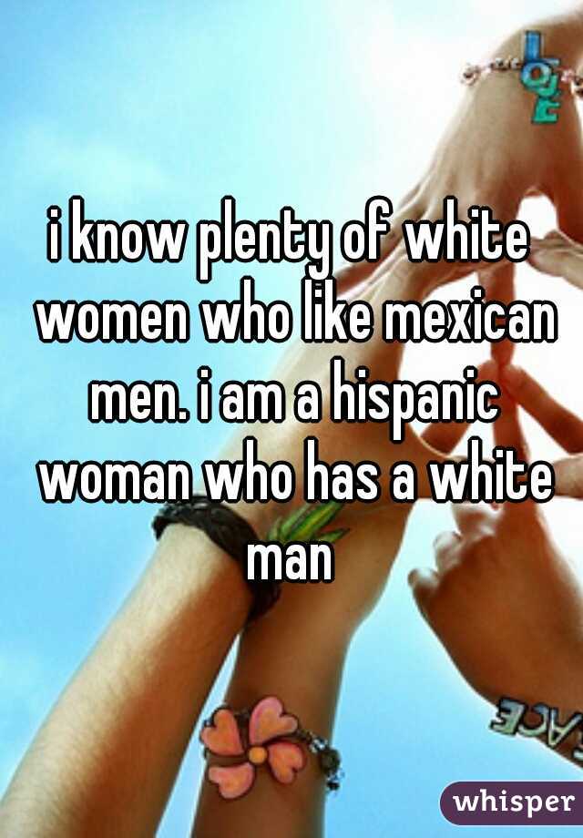 i know plenty of white women who like mexican men. i am a hispanic woman who has a white man 
