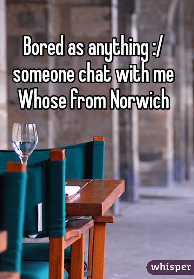 Bored as anything :/ someone chat with me 
Whose from Norwich 
