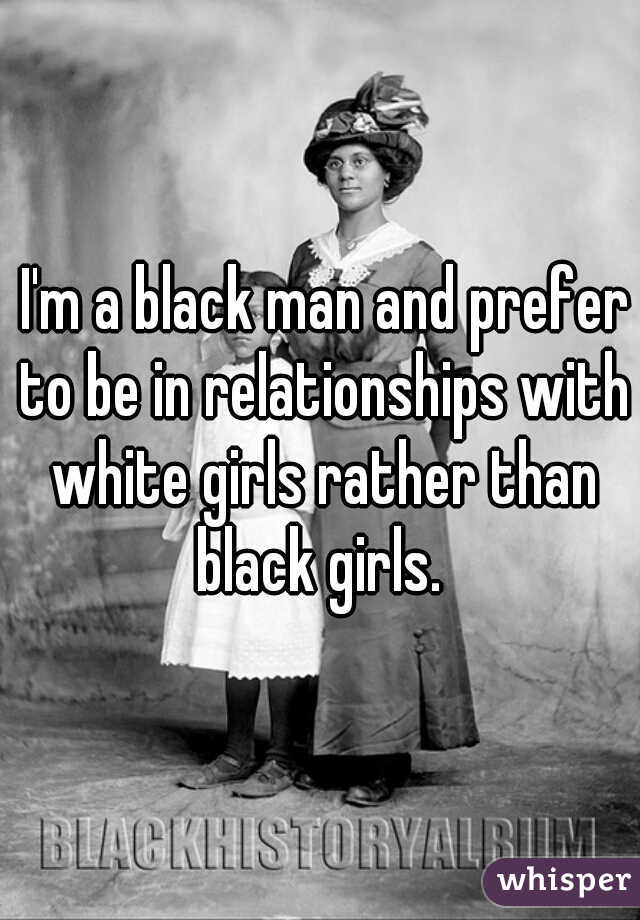  I'm a black man and prefer to be in relationships with white girls rather than black girls. 