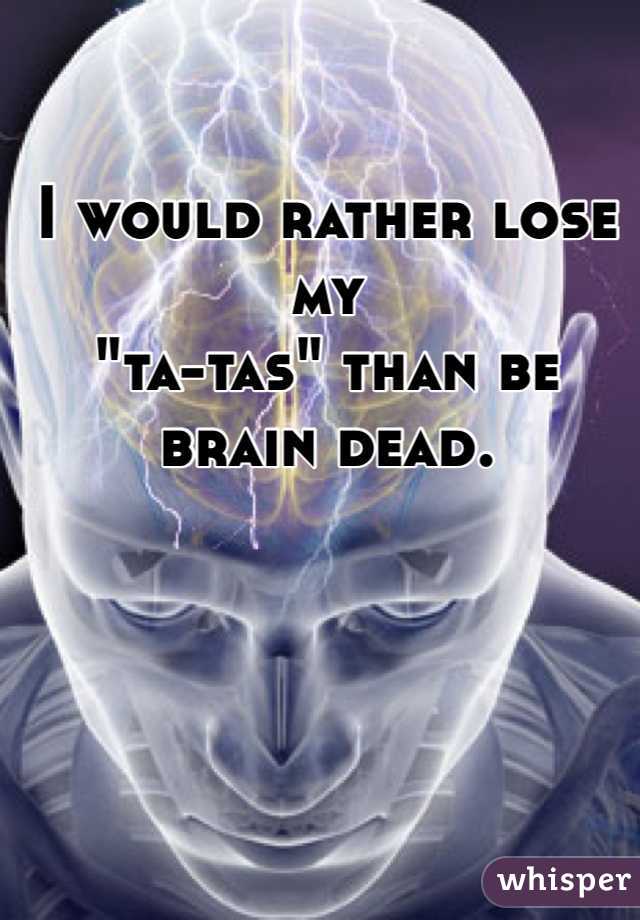 I would rather lose my 
"ta-tas" than be 
brain dead. 