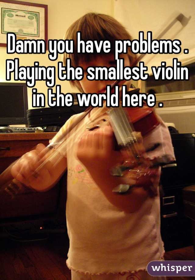 Damn you have problems . Playing the smallest violin in the world here . 