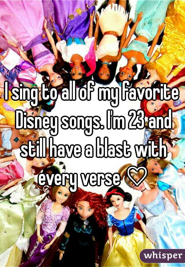 I sing to all of my favorite Disney songs. I'm 23 and still have a blast with every verse ♡