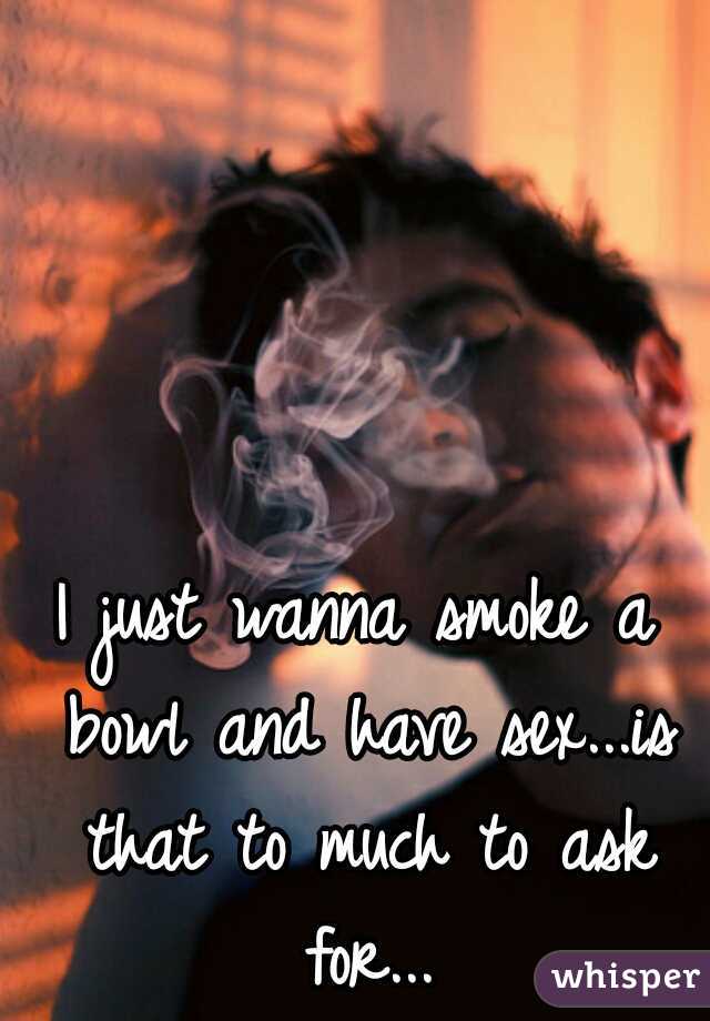 I just wanna smoke a bowl and have sex...is that to much to ask for...