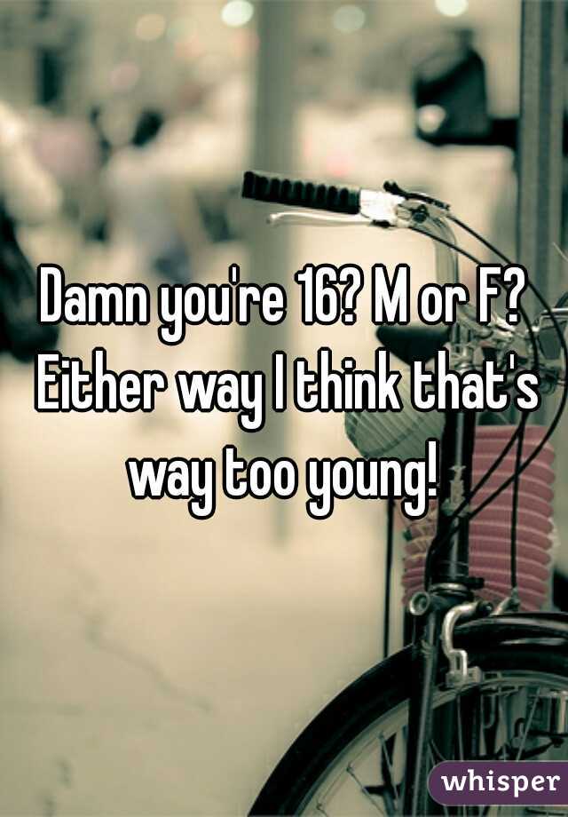 Damn you're 16? M or F? Either way I think that's way too young! 