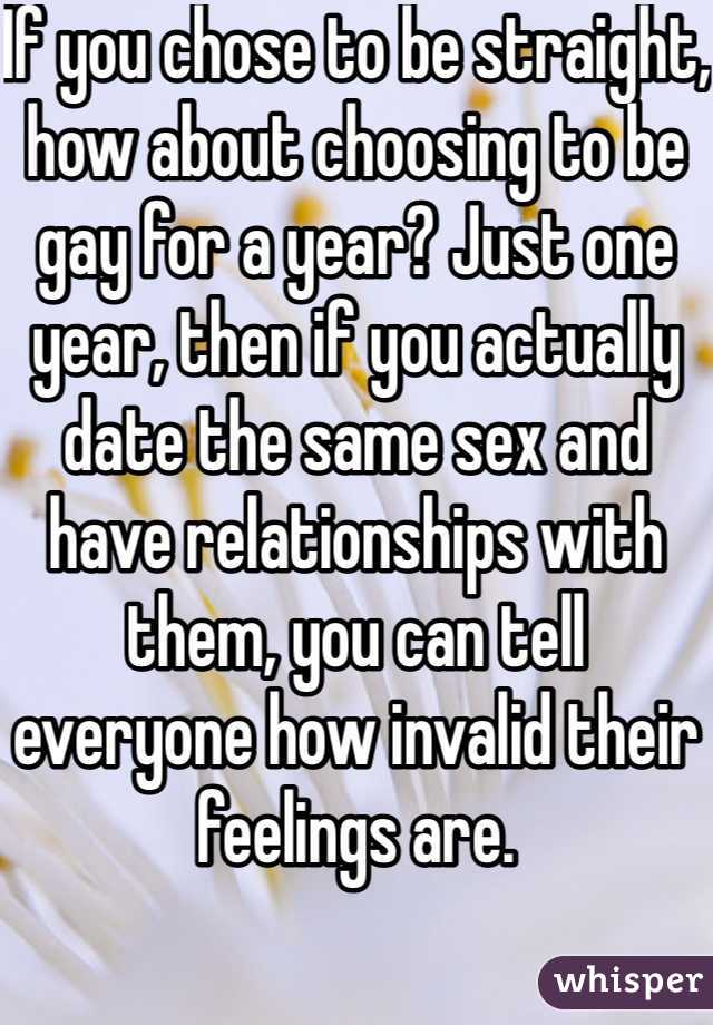 If you chose to be straight, how about choosing to be gay for a year? Just one year, then if you actually date the same sex and have relationships with them, you can tell everyone how invalid their feelings are.