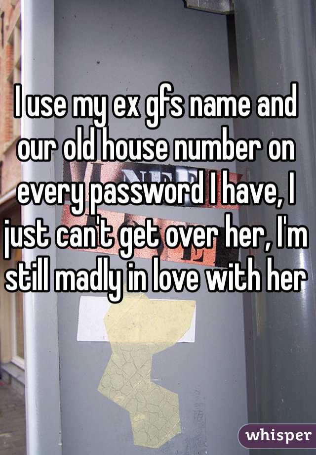 I use my ex gfs name and our old house number on every password I have, I just can't get over her, I'm still madly in love with her 