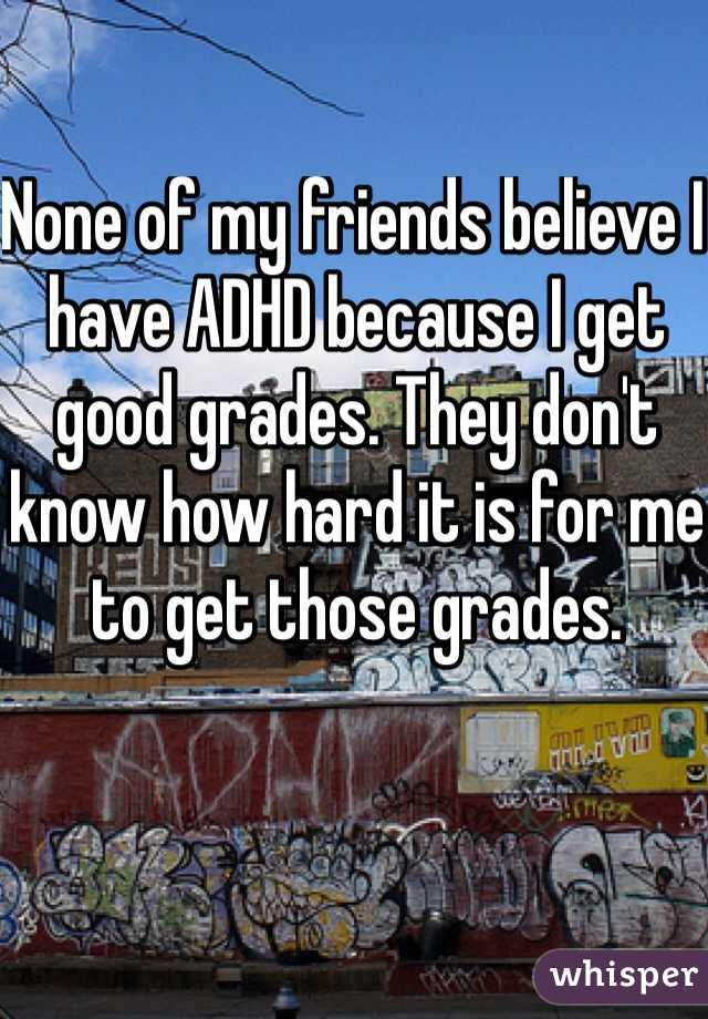 None of my friends believe I have ADHD because I get good grades. They don't know how hard it is for me to get those grades.