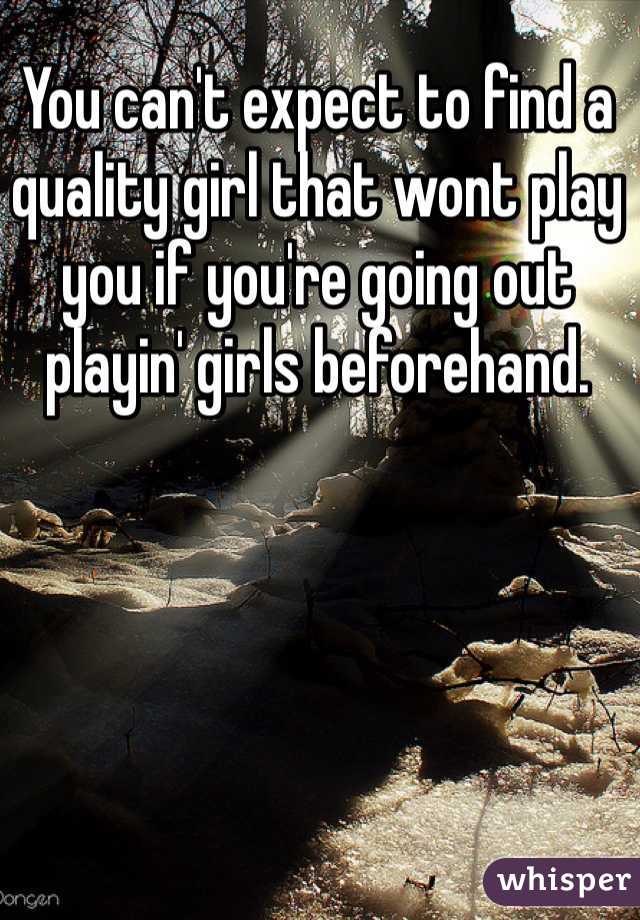 You can't expect to find a quality girl that wont play you if you're going out playin' girls beforehand. 