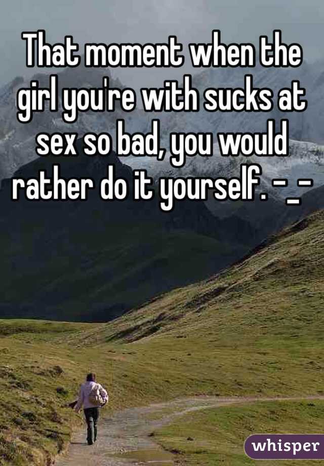 That moment when the girl you're with sucks at sex so bad, you would rather do it yourself. -_-