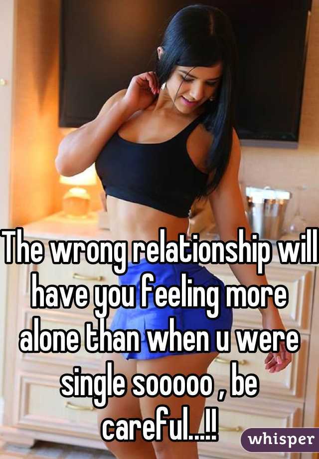The wrong relationship will have you feeling more alone than when u were single sooooo , be careful...!!