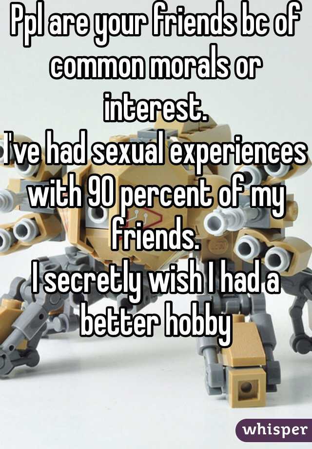 Ppl are your friends bc of common morals or interest. 
I've had sexual experiences with 90 percent of my friends.  
I secretly wish I had a better hobby 