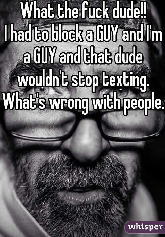 What the fuck dude!! 
I had to block a GUY and I'm a GUY and that dude wouldn't stop texting. 
What's wrong with people. 