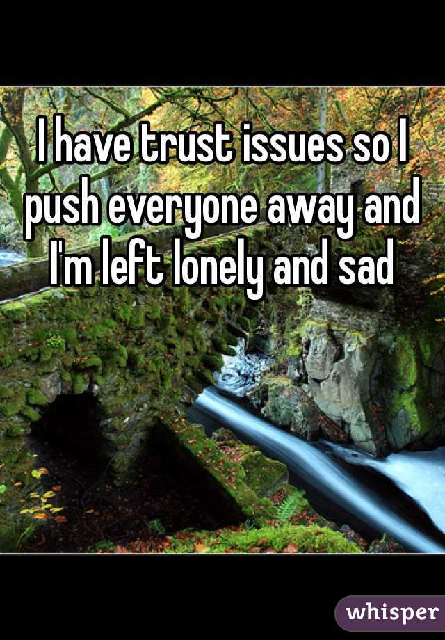 I have trust issues so I push everyone away and I'm left lonely and sad