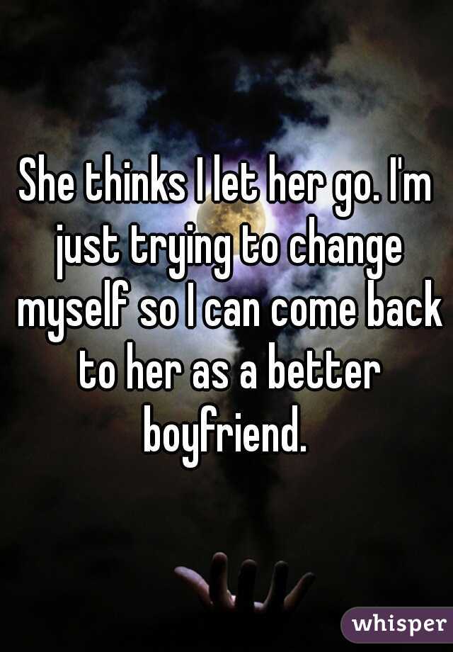 She thinks I let her go. I'm just trying to change myself so I can come back to her as a better boyfriend. 