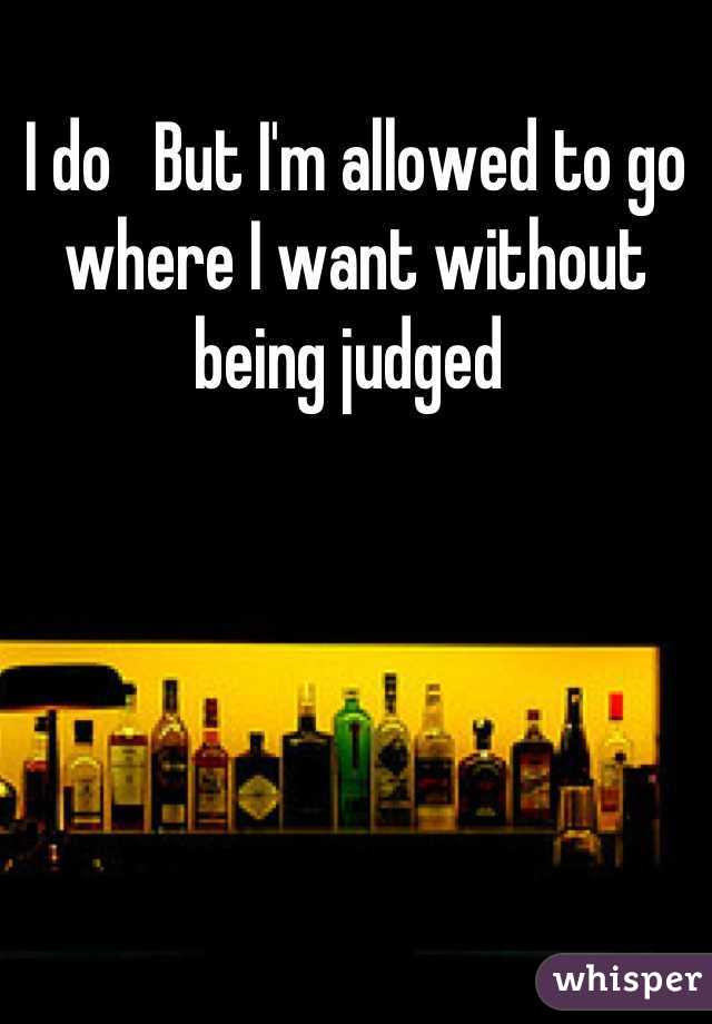 I do   But I'm allowed to go where I want without being judged 