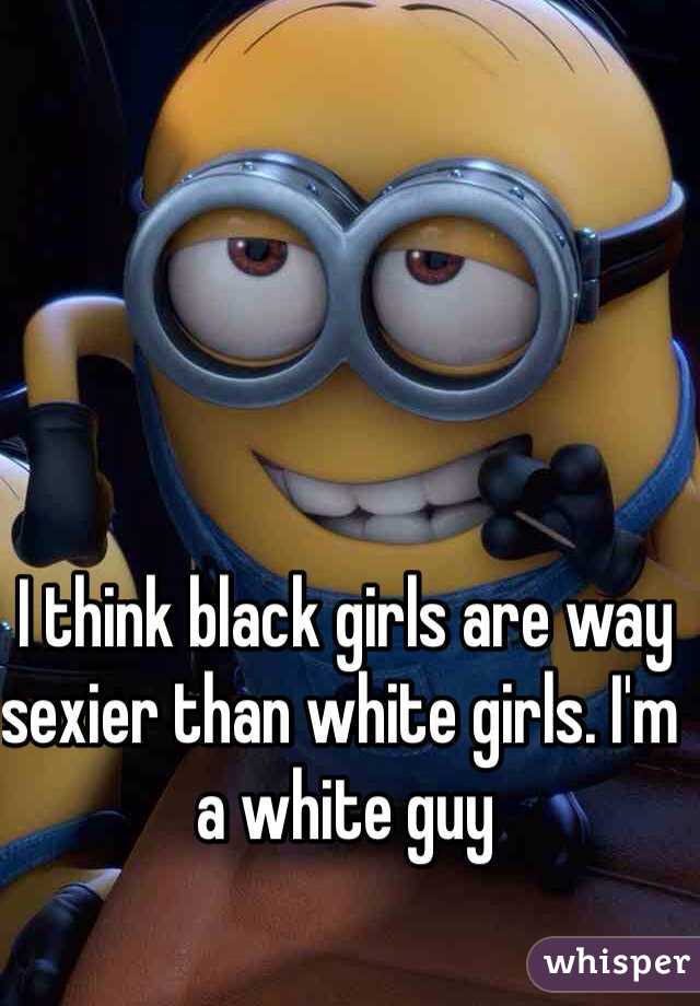 I think black girls are way sexier than white girls. I'm a white guy