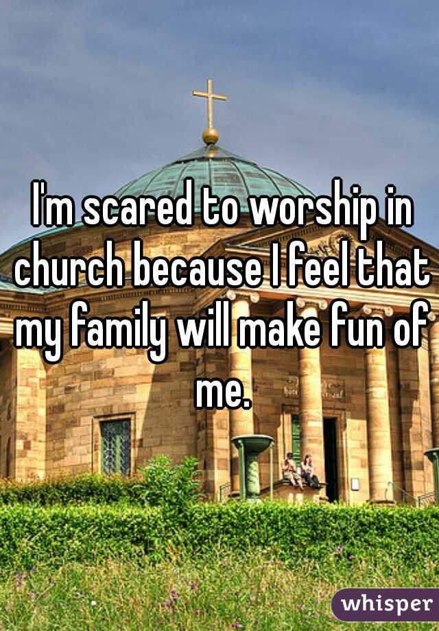  I'm scared to worship in church because I feel that my family will make fun of me.