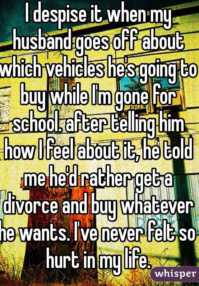 I despise it when my husband goes off about which vehicles he's going to buy while I'm gone for school. after telling him how I feel about it, he told me he'd rather get a divorce and buy whatever he wants. I've never felt so hurt in my life. 