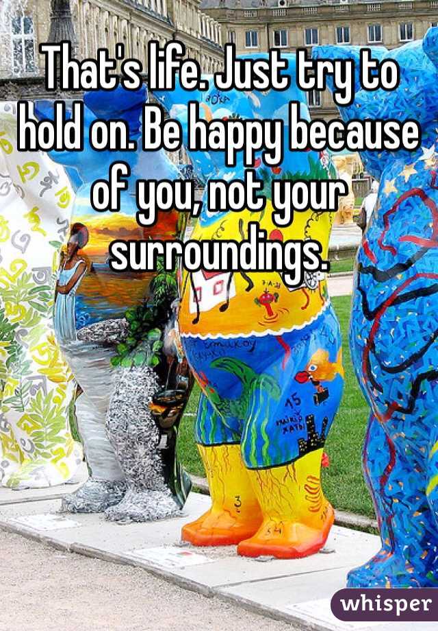 That's life. Just try to hold on. Be happy because of you, not your surroundings.