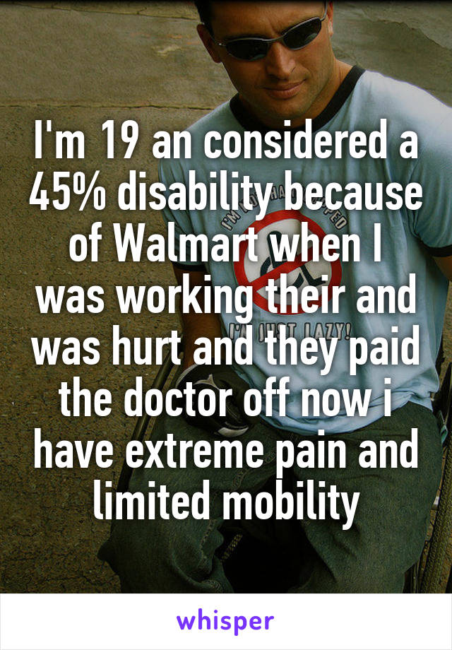 I'm 19 an considered a 45% disability because of Walmart when I was working their and was hurt and they paid the doctor off now i have extreme pain and limited mobility