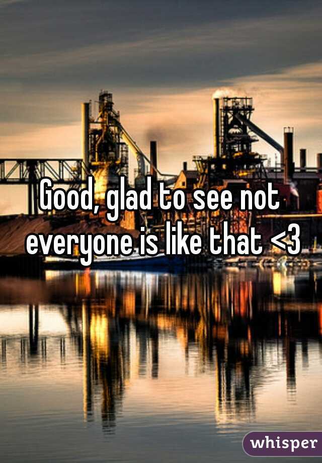 Good, glad to see not everyone is like that <3
